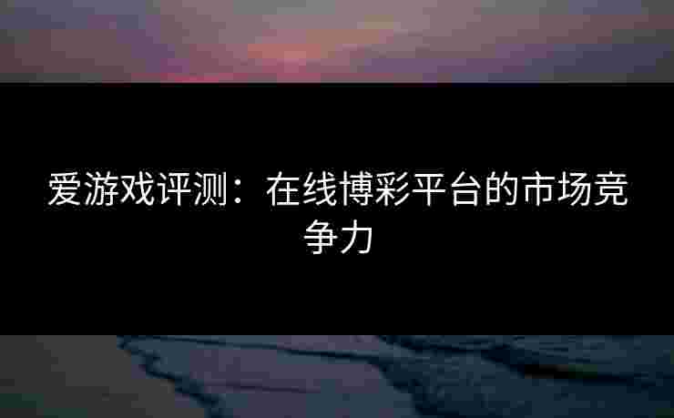 爱游戏评测：在线博彩平台的市场竞争力